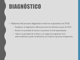 DIAGNÓSTICO
• Objetivos del proceso diagnóstico inicial en el paciente con STUI:
– Establecer el diagnóstico diferencial entre las distintas causas de STUI.
– Evaluar la necesidad de derivar al paciente al nivel especializado.
– Valorar la gravedad de la clínica y el riesgo de progresión de la
enfermedad para poder fundamentar las mejores opciones terapéuticas.
 