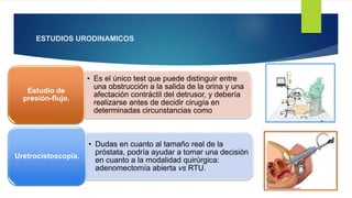 ESTUDIOS URODINAMICOS
• Es el único test que puede distinguir entre
una obstrucción a la salida de la orina y una
afectación contráctil del detrusor, y debería
realizarse antes de decidir cirugía en
determinadas circunstancias como
Estudio de
presión-flujo.
• Dudas en cuanto al tamaño real de la
próstata, podría ayudar a tomar una decisión
en cuanto a la modalidad quirúrgica:
adenomectomía abierta vs RTU.
Uretrocistoscopia.
 