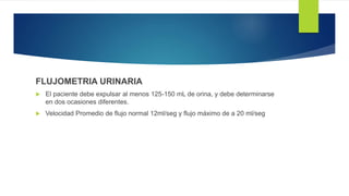 FLUJOMETRIA URINARIA
 El paciente debe expulsar al menos 125-150 mL de orina, y debe determinarse
en dos ocasiones diferentes.
 Velocidad Promedio de flujo normal 12ml/seg y flujo máximo de a 20 ml/seg
 