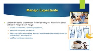  Consiste en realizar un cambio en el estilo de vida y una modificación de los
factores de riesgo, lo cual incluye:
 Evitar el sedentarismo y realizar ejercicio físico,
 Restricción de líquidos por la noche,
 Restricción del consumo de café, alcohol y determinados medicamentos, como los
neurolépticos y anticolinérgicos,
 Modificar los hábitos miccionales.
 