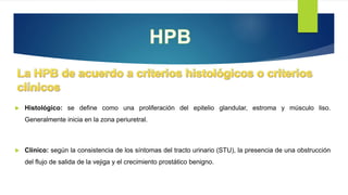 Histológico: se define como una proliferación del epitelio glandular, estroma y músculo liso.
Generalmente inicia en la zona periuretral.
 Clínico: según la consistencia de los síntomas del tracto urinario (STU), la presencia de una obstrucción
del flujo de salida de la vejiga y el crecimiento prostático benigno.
 