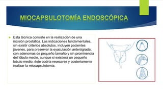  Esta técnica consiste en la realización de una
incisión prostática. Las indicaciones fundamentales,
sin existir criterios absolutos, incluyen pacientes
jóvenes, para preservar la eyaculación anterógrada,
con adenomas de pequeño tamaño y sin prominencia
del lóbulo medio, aunque si existiera un pequeño
lóbulo medio, éste podría resecarse y posteriomente
realizar la miocapsulotomia.
 