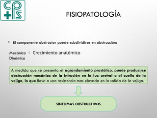FISIOPATOLOGÍA
• El componente obstructor puede subdividirse en obstrucción:
Mecánica  Crecimiento anatómico
Dinámica
A medida que se presenta el agrandamiento prostático, puede producirse
obstrucción mecánica de la intrusión en la luz uretral o el cuello de la
vejiga, lo que lleva a una resistencia mas elevada en la salida de la vejiga.
SINTOMAS OBSTRUCTIVOS
 