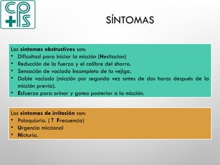 SÍNTOMAS
Los síntomas obstructivos son:
• Dificultad para iniciar la micción (Hesitacion)
• Reducción de la fuerza y el calibre del chorro.
• Sensación de vaciado incompleto de la vejiga.
• Doble vaciado (micción por segunda vez antes de dos horas después de la
micción previa).
• Esfuerzo para orinar y goteo posterior a la micción.
Los síntomas de irritación son:
• Polaquiuria. (↑ Frecuencia)
• Urgencia miccional
• Nicturia.
 