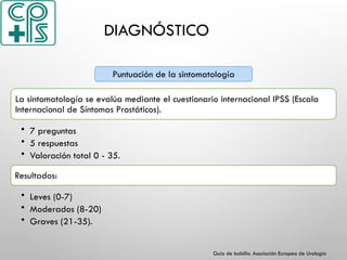 DIAGNÓSTICO
La sintomatología se evalúa mediante el cuestionario internacional IPSS (Escala
Internacional de Síntomas Prostáticos).
• 7 preguntas
• 5 respuestas
• Valoración total 0 - 35.
Resultados:
• Leves (0-7)
• Moderados (8-20)
• Graves (21-35).
Puntuación de la sintomatología
Guía de bolsillo. Asociación Europea de Urología
 