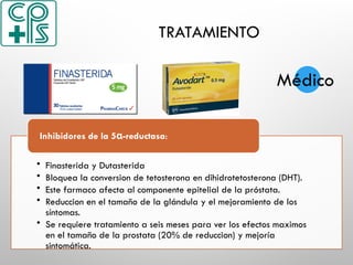 TRATAMIENTO
• Finasterida y Dutasterida
• Bloquea la conversion de tetosterona en dihidrotetosterona (DHT).
• Este farmaco afecta al componente epitelial de la próstata.
• Reduccion en el tamaño de la glándula y el mejoramiento de los
síntomas.
• Se requiere tratamiento a seis meses para ver los efectos maximos
en el tamaño de la prostata (20% de reduccion) y mejoría
sintomática.
Inhibidores de la 5 -reductasa
α :
Médico
 