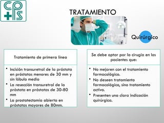TRATAMIENTO
Tratamiento de primera línea
• Incisión transuretral de la próstata
en próstatas menores de 30 mm y
sin lóbulo medio
• La resección transuretral de la
próstata en próstatas de 30-80
mm
• La prostatectomía abierta en
próstatas mayores de 80mm.
Se debe optar por la cirugía en los
pacientes que:
• No mejoren con el tratamiento
farmacológico.
• No deseen tratamiento
farmacológico, sino tratamiento
activo.
• Presenten una clara indicación
quirúrgica.
Quirúrgico
 