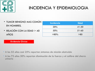 INCIDENCIA Y EPIDEMIOLOGIA
• TUMOR BENIGNO MAS COMÚN
EN HOMBRES.
• RELACIÓN CON LA EDAD > 40
AÑOS
Incidencia Edad
20% 41-50
50% 51-60
>80% >80
Evidencia Clínica
 A los 55 años casi 25% reportan síntomas de micción obstruida
 A los 75 años 50% reportan disminución de la fuerza y el calibre del chorro
urinario
 