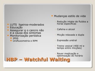 

LUTS ligeiros-moderados
Educação
Assegurar q o cancro não
é a causa dos sintomas
 Monitorização periódica




 IPSS
 Urofluxometria e RPM

Mudanças estilo de vida
◦ Redução intake de fluídos a
horas específicas
◦ Cafeína e alcool
◦ Micção relaxada e dupla
◦ Expressão uretral
◦ Treino vesical (400 ml e
tempo entre micções)
◦ Rever medicação e
optimização do horário

HBP – Watchful Waiting

 
