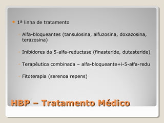 

1ª linha de tratamento
◦ Alfa-bloqueantes (tansulosina, alfuzosina, doxazosina,
terazosina)
◦ Inibidores da 5-alfa-reductase (finasteride, dutasteride)
◦ Terapêutica combinada – alfa-bloqueante+i-5-alfa-redu
◦ Fitoterapia (serenoa repens)

HBP – Tratamento Médico

 