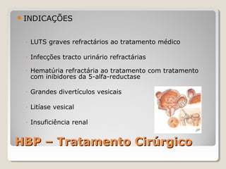  INDICAÇÕES

◦ LUTS graves refractários ao tratamento médico
◦ Infecções tracto urinário refractárias
◦ Hematúria refractária ao tratamento com tratamento
com inibidores da 5-alfa-reductase
◦ Grandes divertículos vesicais
◦ Litíase vesical
◦ Insuficiência renal

HBP – Tratamento Cirúrgico

 