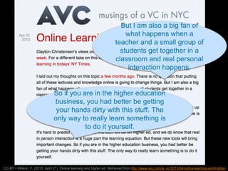 Unless otherwise specified, this work is licensed under a Creative Commons Attribution 3.0 United States License.
AVC Online Learning and Higher
Ed
 http://www.avc.com/a_vc/2013/04/online-
learning-and-higher-ed.html
11
CC-BY • Wilson, F. (2013, April 21). Online learning and higher ed. Retrieved from http://www.avc.com/a_vc/2013/04/online-learning-and-higher-
But I am also a big fan of
what happens when a
teacher and a small group of
students get together in a
classroom and real personal
interaction happens.
So if you are in the higher education
business, you had better be getting
your hands dirty with this stuff. The
only way to really learn something is
to do it yourself.
 
