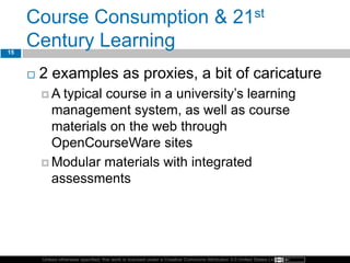 Unless otherwise specified, this work is licensed under a Creative Commons Attribution 3.0 United States License.
Course Consumption & 21st
Century Learning
 2 examples as proxies, a bit of caricature
 A typical course in a university’s learning
management system, as well as course
materials on the web through
OpenCourseWare sites
 Modular materials with integrated
assessments
15
 