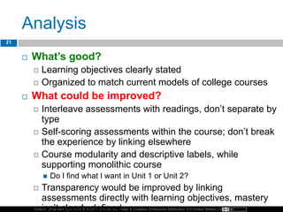 Unless otherwise specified, this work is licensed under a Creative Commons Attribution 3.0 United States License.
Analysis
 What’s good?
 Learning objectives clearly stated
 Organized to match current models of college courses
 What could be improved?
 Interleave assessments with readings, don’t separate by
type
 Self-scoring assessments within the course; don’t break
the experience by linking elsewhere
 Course modularity and descriptive labels, while
supporting monolithic course
 Do I find what I want in Unit 1 or Unit 2?
 Transparency would be improved by linking
assessments directly with learning objectives, mastery
isn’t clearly defined
21
 