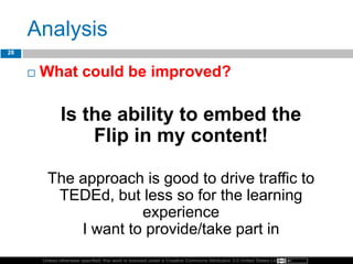Unless otherwise specified, this work is licensed under a Creative Commons Attribution 3.0 United States License.
Analysis
 What could be improved?
Is the ability to embed the
Flip in my content!
The approach is good to drive traffic to
TEDEd, but less so for the learning
experience
I want to provide/take part in
28
 