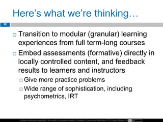 Unless otherwise specified, this work is licensed under a Creative Commons Attribution 3.0 United States License.
Here’s what we’re thinking…
 Transition to modular (granular) learning
experiences from full term-long courses
 Embed assessments (formative) directly in
locally controlled content, and feedback
results to learners and instructors
 Give more practice problems
 Wide range of sophistication, including
psychometrics, IRT
30
 