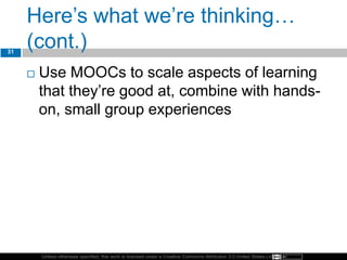 Unless otherwise specified, this work is licensed under a Creative Commons Attribution 3.0 United States License.
Here’s what we’re thinking…
(cont.)
 Use MOOCs to scale aspects of learning
that they’re good at, combine with hands-
on, small group experiences
31
 