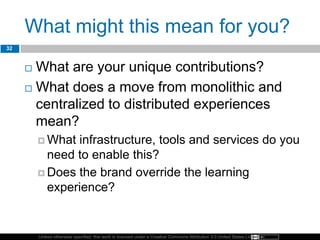 Unless otherwise specified, this work is licensed under a Creative Commons Attribution 3.0 United States License.
What might this mean for you?
32
 What are your unique contributions?
 What does a move from monolithic and
centralized to distributed experiences
mean?
 What infrastructure, tools and services do you
need to enable this?
 Does the brand override the learning
experience?
 