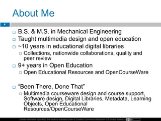 Unless otherwise specified, this work is licensed under a Creative Commons Attribution 3.0 United States License.
About Me
4
 B.S. & M.S. in Mechanical Engineering
 Taught multimedia design and open education
 ~10 years in educational digital libraries
 Collections, nationwide collaborations, quality and
peer review
 9+ years in Open Education
 Open Educational Resources and OpenCourseWare
 ―Been There, Done That‖
 Multimedia courseware design and course support,
Software design, Digital Libraries, Metadata, Learning
Objects, Open Educational
Resources/OpenCourseWare
 