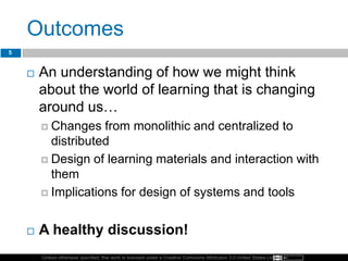 Unless otherwise specified, this work is licensed under a Creative Commons Attribution 3.0 United States License.
Outcomes
 An understanding of how we might think
about the world of learning that is changing
around us…
 Changes from monolithic and centralized to
distributed
 Design of learning materials and interaction with
them
 Implications for design of systems and tools
 A healthy discussion!
5
 