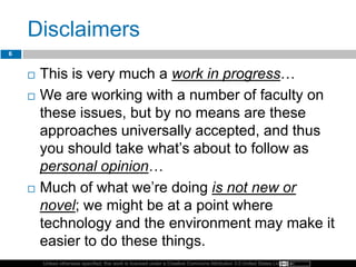Unless otherwise specified, this work is licensed under a Creative Commons Attribution 3.0 United States License.
Disclaimers
 This is very much a work in progress…
 We are working with a number of faculty on
these issues, but by no means are these
approaches universally accepted, and thus
you should take what’s about to follow as
personal opinion…
 Much of what we’re doing is not new or
novel; we might be at a point where
technology and the environment may make it
easier to do these things.
6
 