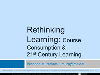 Unless otherwise specified, this work is licensed under a Creative Commons Attribution 3.0 United States License.
Rethinking
Learning: Course
Consumption &
21st Century Learning
Brandon Muramatsu, mura@mit.edu
1
Citation: Muramatsu, B. (2013, April). Rethinking education: Course consumption & 21st century learning. Invited Presentation at Harvard Business Publishing, April 22, 2013.
 