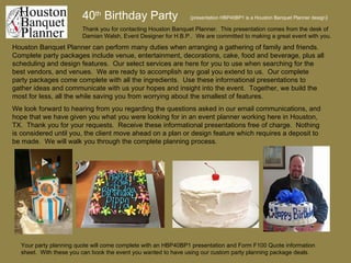 40 th  Birthday Party   (presentation HBP40BP1 is a Houston Banquet Planner design ) Houston Banquet Planner can perform many duties when arranging a gathering of family and friends.  Complete party packages include venue, entertainment, decorations, cake, food and beverage, plus all scheduling and design features.  Our select services are here for you to use when searching for the best vendors, and venues.  We are ready to accomplish any goal you extend to us.  Our complete party packages come complete with all the ingredients.  Use these informational presentations to gather ideas and communicate with us your hopes and insight into the event.  Together, we build the most for less, all the while saving you from worrying about the smallest of features.  We look forward to hearing from you regarding the questions asked in our email communications, and hope that we have given you what you were looking for in an event planner working here in Houston, TX.  Thank you for your requests.  Receive these informational presentations free of charge.  Nothing is considered until you, the client move ahead on a plan or design feature which requires a deposit to be made.  We will walk you through the complete planning process. Thank you for contacting Houston Banquet Planner.  This presentation comes from the desk of Damian Walsh, Event Designer for H.B.P..  We are committed to making a great event with you. Your party planning quote will come complete with an HBP40BP1 presentation and Form F100 Quote information sheet.  With these you can book the event you wanted to have using our custom party planning package deals. 