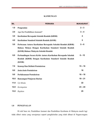 HBPE 1103 PENGENALAN PENDIDIKAN JASMANI
KANDUNGAN
BIL PERKARA MUKASURAT
1.0 Pengenalan 2 – 3
2.0 Apa Itu Pendidikan Jasmani? 3 – 4
3.0 Kurikulum Bersepadu Sekolah Rendah (KBSR) 4
4.0 Kurikulum Standard Sekolah Rendah (KSSR) 5
5.0 Perbezaan Antara Kurikulum Bersepadu Sekolah Rendah (KBSR)
Bahasa Melayu Dengan Kurikulum Standard Sekolah Rendah
(KSSR) Bahasa Malaysia Sekolah Rendah
5 – 6
6.0 Perbandingan Secara Kritis Antara Kurikulum Bersepadu Sekolah
Rendah (KBSR) Dengan Kurikulum Standard Sekolah Rendah
(KSSR)
6 – 15
7.0 Konsep Dan Definisi Pentaksiran 15 – 16
8.0 Jenis-Jenis Pentaksiran 16
9.0 Perlaksanaan Pentaksiran 16 – 18
10.0 Rancangan Pelajaran Harian 19 – 21
11.0 Uji Minda 22
12.0 Kesimpulan 23 – 24
13.0 Rujukan 25
1.0 PENGENALAN
Di alaf baru ini, Pendidikan Jasmani dan Pendidikan Kesihatan di Malaysia masih lagi
tidak diberi status yang sewajarnya seperti pengiktirafan yang telah dibuat di Negara-negara
1
 