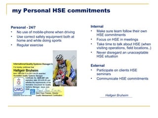 my Personal HSE commitments

Personal - 24/7                          Internal
• No use of mobile-phone when driving    • Make sure team follow their own
• Use correct safety equipment both at       HSE commitments
   home and while doing sports           • Focus on HSE in meetings
• Regular exercise                       • Take time to talk about HSE (when
                                             visiting operations, field locations..)
                                         • Never disregard an unacceptable
                                             HSE situation

                                         External
                                         • Participate on clients HSE
                                            seminars
                                         • Communicate HSE commitments



                                                   Hallgeir Bruheim
 