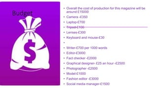 • Overall the cost of production for this magazine will be
around £15000
• Camera -£350
• Laptop-£700
• Tripod-£100
• Lenses-£300
• Keyboard and mouse-£30
•
• Writer-£700 per 1000 words
• Editor-£3000
• Fact checker -£2000
• Graphical designer- £25 an hour -£2500
• Photographer -£2000
• Model-£1000
• Fashion editor -£3000
• Social media manager-£1500
Budget
 