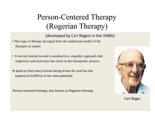 Person-Centered Therapy
(Rogerian Therapy)
(developed by Carl Rogers in the 1940s)
• This type of therapy diverged from the traditional model of the
therapist as expert.
• It moved instead toward a nondirective, empathic approach that
empowers and motivates the client in the therapeutic process.
•It bsed on that every human being strives for and has the
capacity to fulfill his or her own potential.
Person-centered therapy, also known as Rogerian therapy.
Carl Roger
 