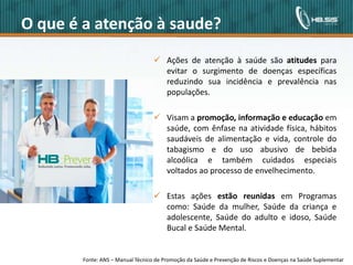 O que é a atenção à saude?
                                                                               Ações de atenção à saúde são atitudes para
                                                                                evitar o surgimento de doenças específicas
                                                                                reduzindo sua incidência e prevalência nas
                                                                                populações.

                                                                               Visam a promoção, informação e educação em
                                                                                saúde, com ênfase na atividade física, hábitos
                                                                                saudáveis de alimentação e vida, controle do
                                                                                tabagismo e do uso abusivo de bebida
                                                                                alcoólica e também cuidados especiais
                                                                                voltados ao processo de envelhecimento.

                                                                               Estas ações estão reunidas em Programas
                                                                                como: Saúde da mulher, Saúde da criança e
                                                                                adolescente, Saúde do adulto e idoso, Saúde
                                                                                Bucal e Saúde Mental.


                                               Fonte:
Copyright© 2010 HBSIS. Todos os direitos reservados.    ANS – Manual Técnico de Promoção da Saúde e Prevenção de Riscos e Doenças na Saúde Fonte: Área de Lotação
                                                                                      2                                                     Suplementar
 