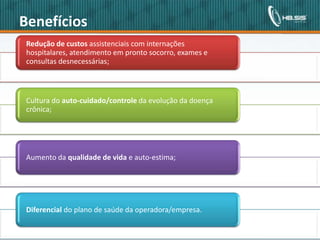 Benefícios
               Redução de custos assistenciais com internações
               hospitalares, atendimento em pronto socorro, exames e
               consultas desnecessárias;



               Cultura do auto-cuidado/controle da evolução da doença
               crônica;




               Aumento da qualidade de vida e auto-estima;




               Diferencial do plano de saúde da operadora/empresa.


Copyright© 2010 HBSIS. Todos os direitos reservados.   5                Fonte: Área de Lotação
 