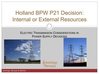 Holland BPW P21 Decision:
          Internal or External Resources

                   ELECTRIC TRANSMISSION CONSIDERATIONS IN
                           POWER SUPPLY DECISIONS




Jennings, Strouss & Salmon
 