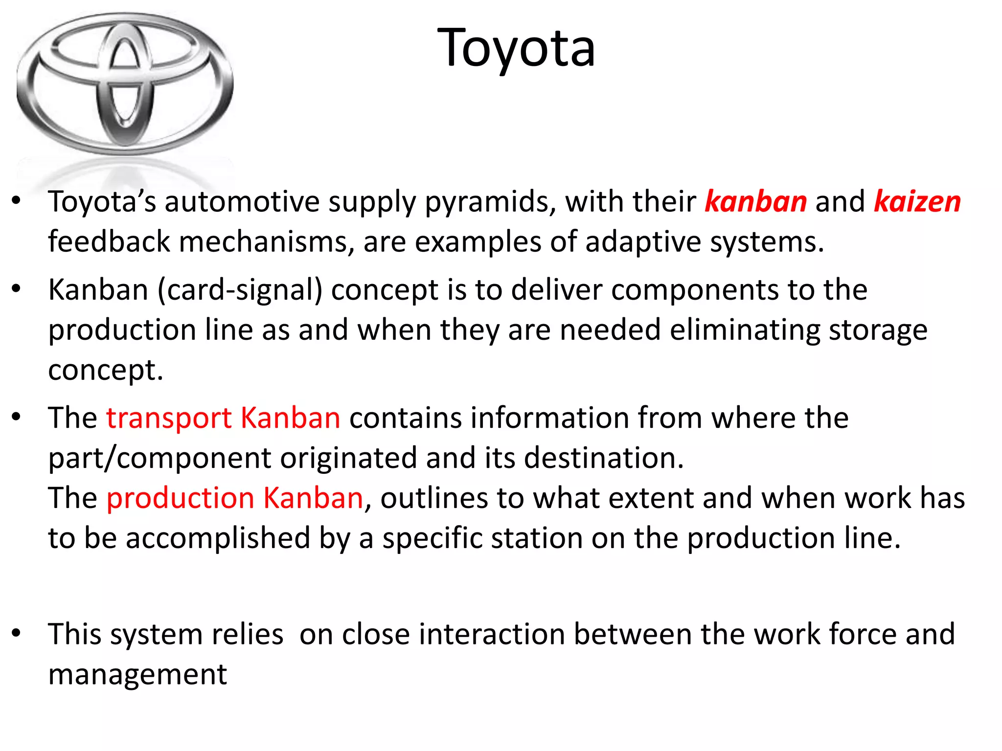 • Toyota’s automotive supply pyramids, with their kanban and kaizen 
feedback mechanisms, are examples of adaptive systems. 
• Kanban (card-signal) concept is to deliver components to the 
production line as and when they are needed eliminating storage 
concept. 
• The transport Kanban contains information from where the 
part/component originated and its destination. 
The production Kanban, outlines to what extent and when work has 
to be accomplished by a specific station on the production line. 
• This system relies on close interaction between the work force and 
management 
Toyota 
 