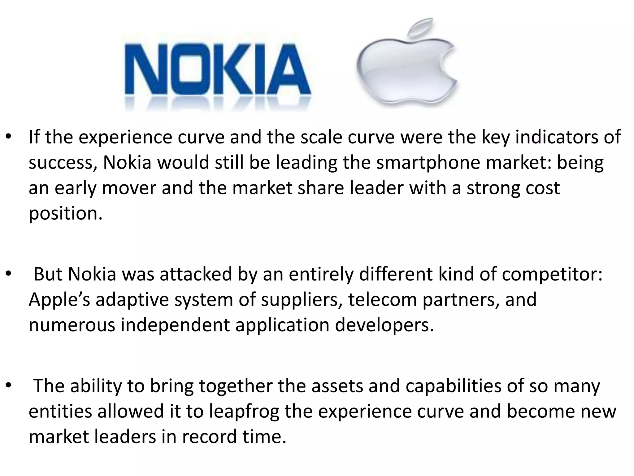 • If the experience curve and the scale curve were the key indicators of 
success, Nokia would still be leading the smartphone market: being 
an early mover and the market share leader with a strong cost 
position. 
• But Nokia was attacked by an entirely different kind of competitor: 
Apple’s adaptive system of suppliers, telecom partners, and 
numerous independent application developers. 
• The ability to bring together the assets and capabilities of so many 
entities allowed it to leapfrog the experience curve and become new 
market leaders in record time. 
 