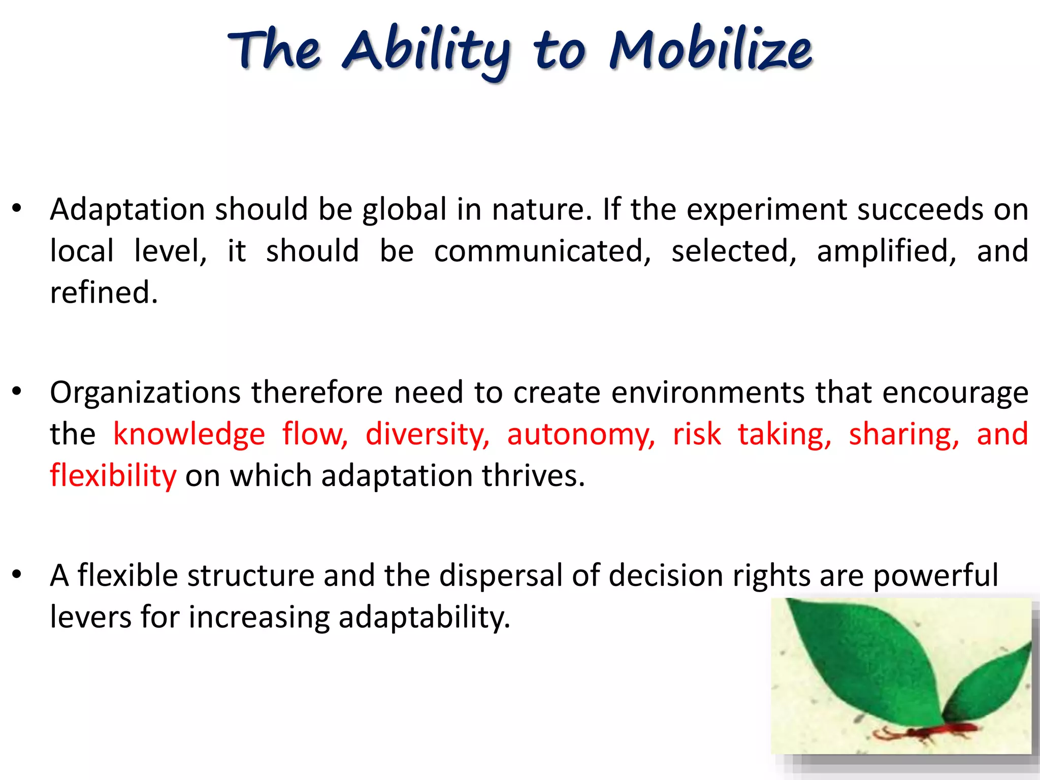 The Ability to Mobilize 
• Adaptation should be global in nature. If the experiment succeeds on 
local level, it should be communicated, selected, amplified, and 
refined. 
• Organizations therefore need to create environments that encourage 
the knowledge flow, diversity, autonomy, risk taking, sharing, and 
flexibility on which adaptation thrives. 
• A flexible structure and the dispersal of decision rights are powerful 
levers for increasing adaptability. 
 