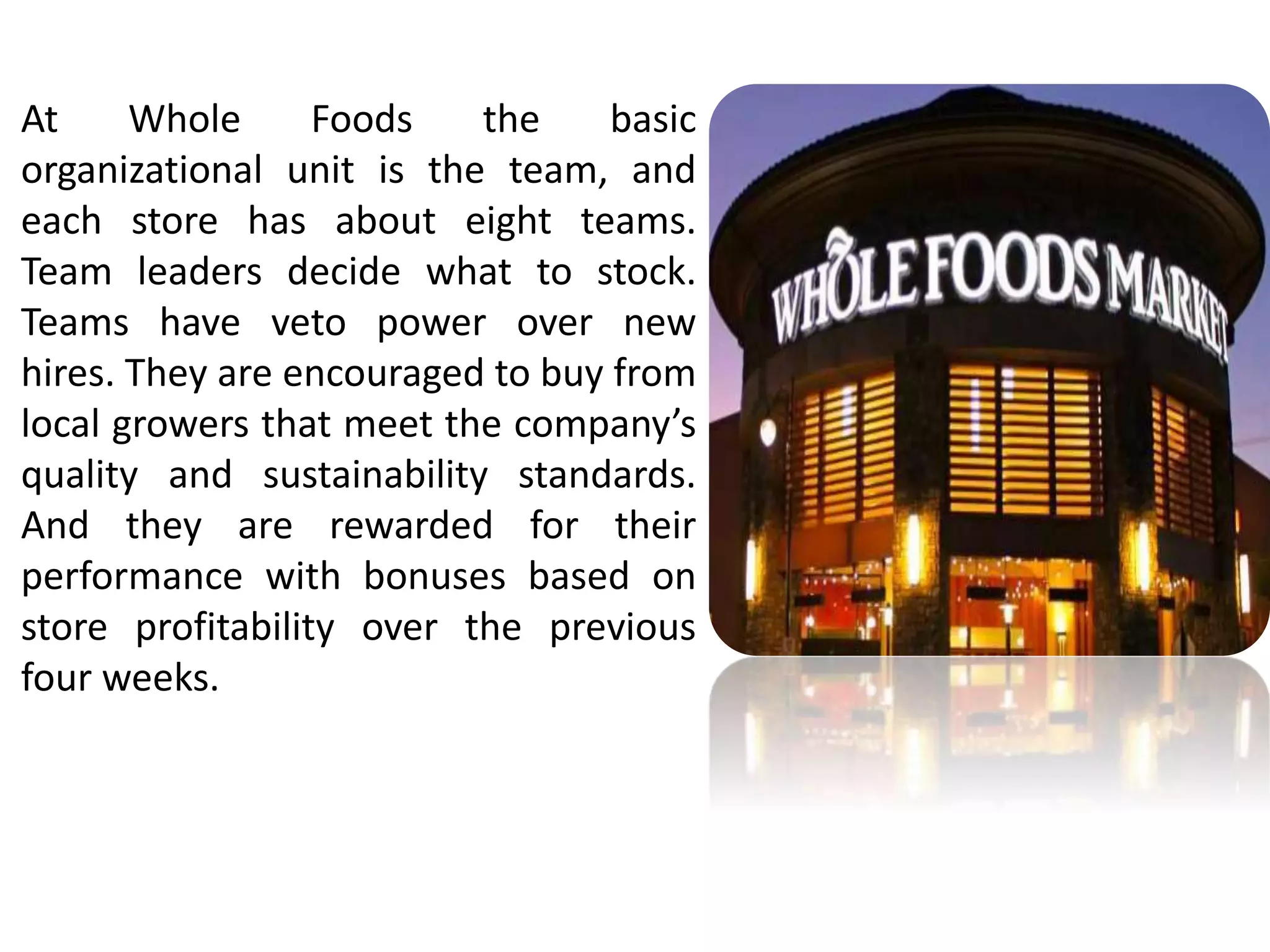 At Whole Foods the basic 
organizational unit is the team, and 
each store has about eight teams. 
Team leaders decide what to stock. 
Teams have veto power over new 
hires. They are encouraged to buy from 
local growers that meet the company’s 
quality and sustainability standards. 
And they are rewarded for their 
performance with bonuses based on 
store profitability over the previous 
four weeks. 
 