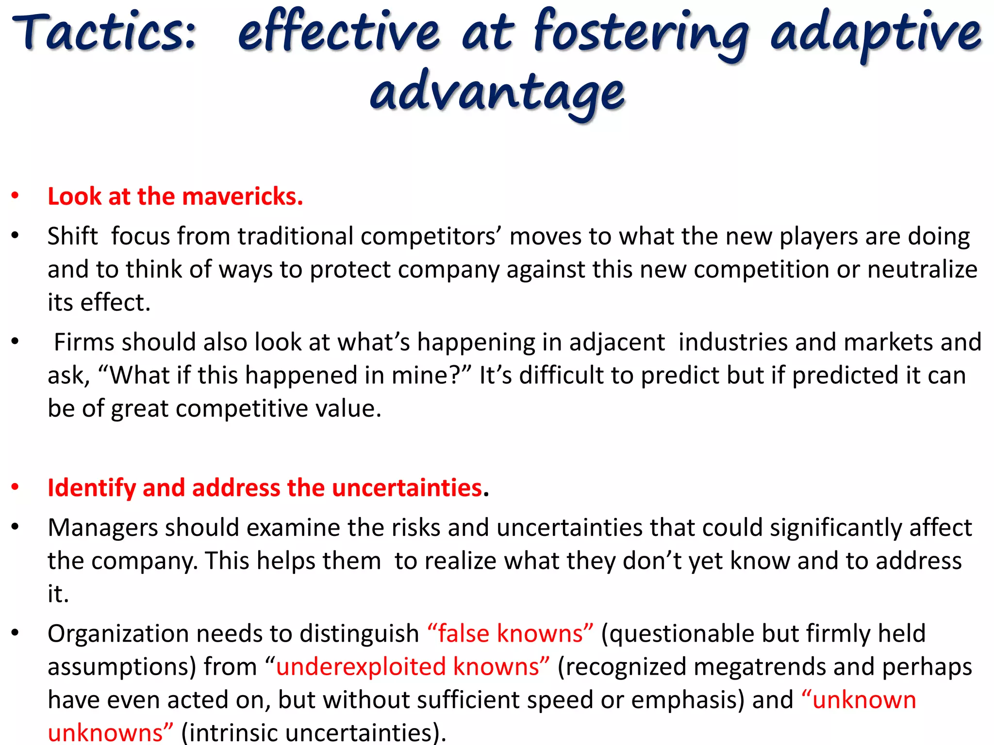 Tactics: effective at fostering adaptive 
advantage 
• Look at the mavericks. 
• Shift focus from traditional competitors’ moves to what the new players are doing 
and to think of ways to protect company against this new competition or neutralize 
its effect. 
• Firms should also look at what’s happening in adjacent industries and markets and 
ask, “What if this happened in mine?” It’s difficult to predict but if predicted it can 
be of great competitive value. 
• Identify and address the uncertainties. 
• Managers should examine the risks and uncertainties that could significantly affect 
the company. This helps them to realize what they don’t yet know and to address 
it. 
• Organization needs to distinguish “false knowns” (questionable but firmly held 
assumptions) from “underexploited knowns” (recognized megatrends and perhaps 
have even acted on, but without sufficient speed or emphasis) and “unknown 
unknowns” (intrinsic uncertainties). 
 