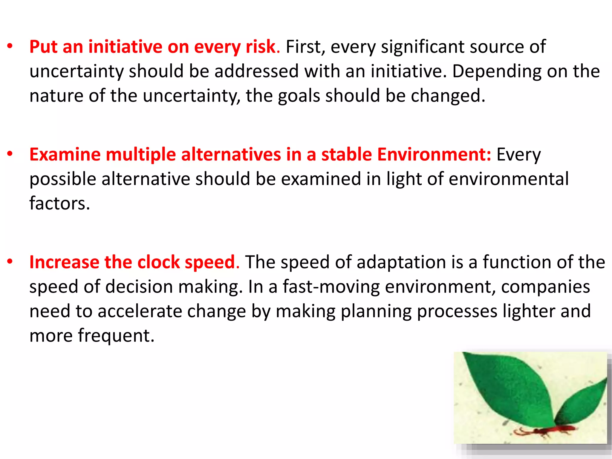 • Put an initiative on every risk. First, every significant source of 
uncertainty should be addressed with an initiative. Depending on the 
nature of the uncertainty, the goals should be changed. 
• Examine multiple alternatives in a stable Environment: Every 
possible alternative should be examined in light of environmental 
factors. 
• Increase the clock speed. The speed of adaptation is a function of the 
speed of decision making. In a fast-moving environment, companies 
need to accelerate change by making planning processes lighter and 
more frequent. 
 