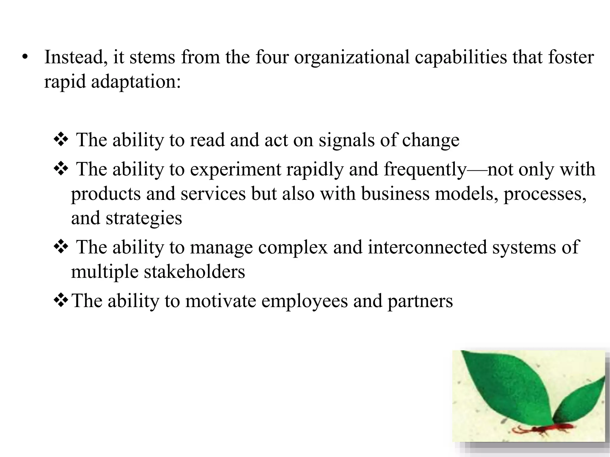 • Instead, it stems from the four organizational capabilities that foster 
rapid adaptation: 
 The ability to read and act on signals of change 
 The ability to experiment rapidly and frequently—not only with 
products and services but also with business models, processes, 
and strategies 
 The ability to manage complex and interconnected systems of 
multiple stakeholders 
The ability to motivate employees and partners 
 