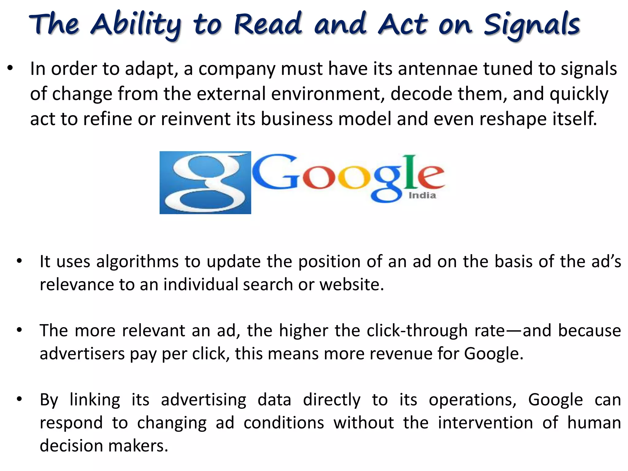 The Ability to Read and Act on Signals 
• In order to adapt, a company must have its antennae tuned to signals 
of change from the external environment, decode them, and quickly 
act to refine or reinvent its business model and even reshape itself. 
• It uses algorithms to update the position of an ad on the basis of the ad’s 
relevance to an individual search or website. 
• The more relevant an ad, the higher the click-through rate—and because 
advertisers pay per click, this means more revenue for Google. 
• By linking its advertising data directly to its operations, Google can 
respond to changing ad conditions without the intervention of human 
decision makers. 
 