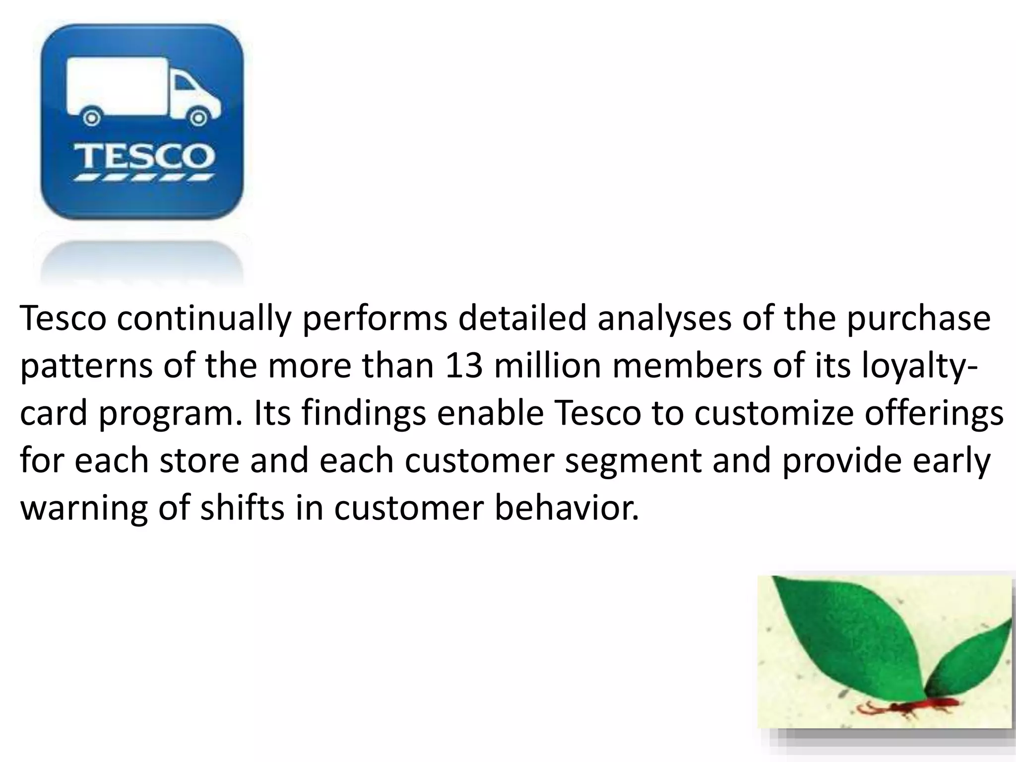 Tesco continually performs detailed analyses of the purchase 
patterns of the more than 13 million members of its loyalty-card 
program. Its findings enable Tesco to customize offerings 
for each store and each customer segment and provide early 
warning of shifts in customer behavior. 
 