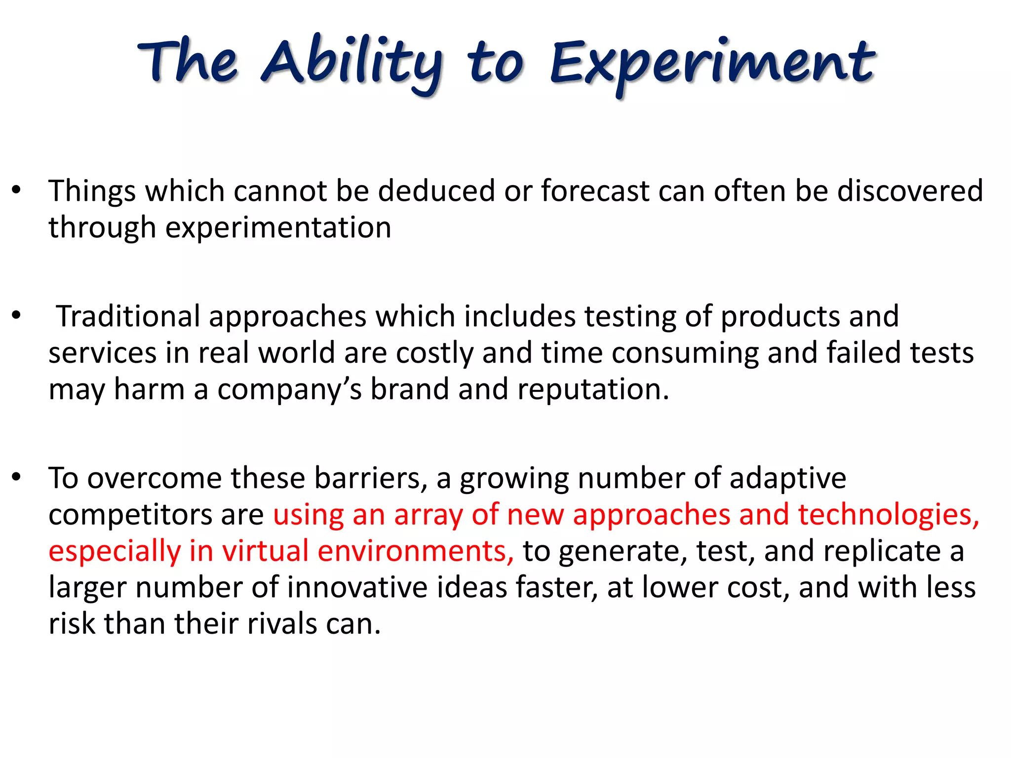 The Ability to Experiment 
• Things which cannot be deduced or forecast can often be discovered 
through experimentation 
• Traditional approaches which includes testing of products and 
services in real world are costly and time consuming and failed tests 
may harm a company’s brand and reputation. 
• To overcome these barriers, a growing number of adaptive 
competitors are using an array of new approaches and technologies, 
especially in virtual environments, to generate, test, and replicate a 
larger number of innovative ideas faster, at lower cost, and with less 
risk than their rivals can. 
 