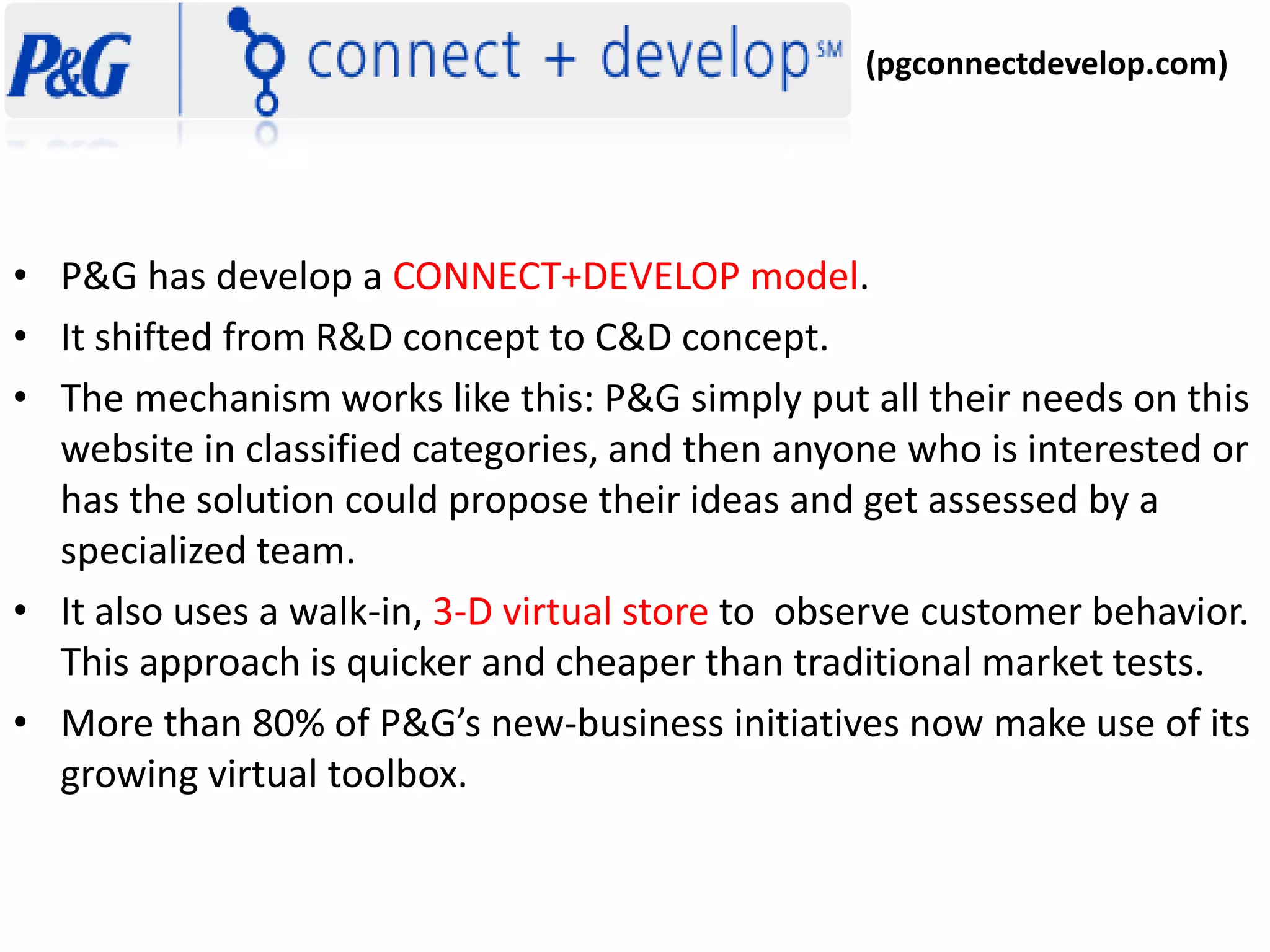 • P&G has develop a CONNECT+DEVELOP model. 
• It shifted from R&D concept to C&D concept. 
• The mechanism works like this: P&G simply put all their needs on this 
website in classified categories, and then anyone who is interested or 
has the solution could propose their ideas and get assessed by a 
specialized team. 
• It also uses a walk-in, 3-D virtual store to observe customer behavior. 
This approach is quicker and cheaper than traditional market tests. 
• More than 80% of P&G’s new-business initiatives now make use of its 
growing virtual toolbox. 
(pgconnectdevelop.com) 
 