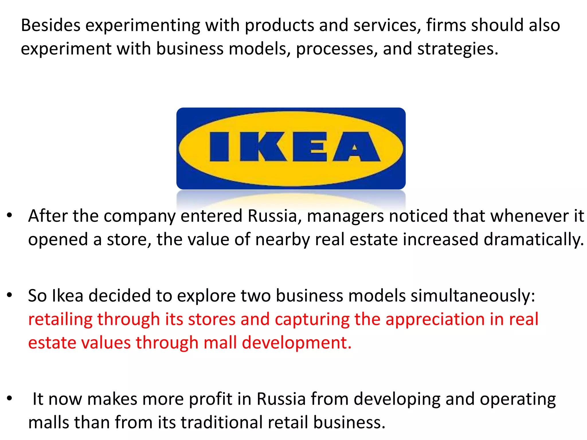 Besides experimenting with products and services, firms should also 
experiment with business models, processes, and strategies. 
• After the company entered Russia, managers noticed that whenever it 
opened a store, the value of nearby real estate increased dramatically. 
• So Ikea decided to explore two business models simultaneously: 
retailing through its stores and capturing the appreciation in real 
estate values through mall development. 
• It now makes more profit in Russia from developing and operating 
malls than from its traditional retail business. 
 