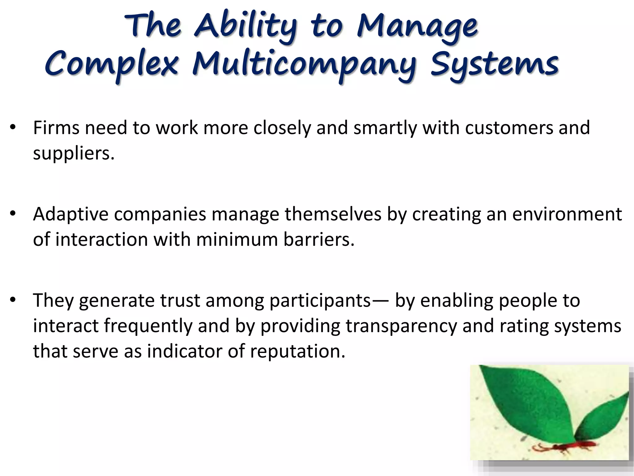 The Ability to Manage 
Complex Multicompany Systems 
• Firms need to work more closely and smartly with customers and 
suppliers. 
• Adaptive companies manage themselves by creating an environment 
of interaction with minimum barriers. 
• They generate trust among participants— by enabling people to 
interact frequently and by providing transparency and rating systems 
that serve as indicator of reputation. 
 