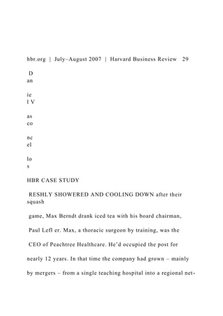 hbr.org | July–August 2007 | Harvard Business Review 29
D
an
ie
l V
as
co
nc
el
lo
s
HBR CASE STUDY
RESHLY SHOWERED AND COOLING DOWN after their
squash
game, Max Berndt drank iced tea with his board chairman,
Paul Lefl er. Max, a thoracic surgeon by training, was the
CEO of Peachtree Healthcare. He’d occupied the post for
nearly 12 years. In that time the company had grown – mainly
by mergers – from a single teaching hospital into a regional net-
 