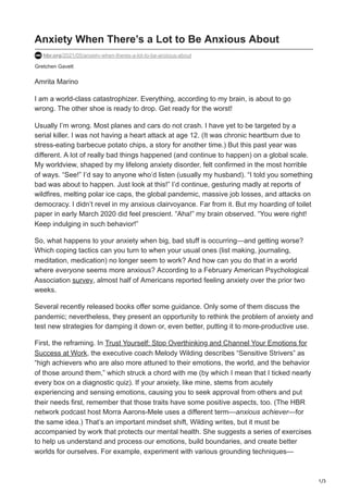 1/3
Gretchen Gavett
Anxiety When There’s a Lot to Be Anxious About
hbr.org/2021/05/anxiety-when-theres-a-lot-to-be-anxious-about
Amrita Marino
I am a world-class catastrophizer. Everything, according to my brain, is about to go
wrong. The other shoe is ready to drop. Get ready for the worst!
Usually I’m wrong. Most planes and cars do not crash. I have yet to be targeted by a
serial killer. I was not having a heart attack at age 12. (It was chronic heartburn due to
stress-eating barbecue potato chips, a story for another time.) But this past year was
different. A lot of really bad things happened (and continue to happen) on a global scale.
My worldview, shaped by my lifelong anxiety disorder, felt confirmed in the most horrible
of ways. “See!” I’d say to anyone who’d listen (usually my husband). “I told you something
bad was about to happen. Just look at this!” I’d continue, gesturing madly at reports of
wildfires, melting polar ice caps, the global pandemic, massive job losses, and attacks on
democracy. I didn’t revel in my anxious clairvoyance. Far from it. But my hoarding of toilet
paper in early March 2020 did feel prescient. “Aha!” my brain observed. “You were right!
Keep indulging in such behavior!”
So, what happens to your anxiety when big, bad stuff is occurring—and getting worse?
Which coping tactics can you turn to when your usual ones (list making, journaling,
meditation, medication) no longer seem to work? And how can you do that in a world
where everyone seems more anxious? According to a February American Psychological
Association survey, almost half of Americans reported feeling anxiety over the prior two
weeks.
Several recently released books offer some guidance. Only some of them discuss the
pandemic; nevertheless, they present an opportunity to rethink the problem of anxiety and
test new strategies for damping it down or, even better, putting it to more-productive use.
First, the reframing. In Trust Yourself: Stop Overthinking and Channel Your Emotions for
Success at Work, the executive coach Melody Wilding describes “Sensitive Strivers” as
“high achievers who are also more attuned to their emotions, the world, and the behavior
of those around them,” which struck a chord with me (by which I mean that I ticked nearly
every box on a diagnostic quiz). If your anxiety, like mine, stems from acutely
experiencing and sensing emotions, causing you to seek approval from others and put
their needs first, remember that those traits have some positive aspects, too. (The HBR
network podcast host Morra Aarons-Mele uses a different term—anxious achiever—for
the same idea.) That’s an important mindset shift, Wilding writes, but it must be
accompanied by work that protects our mental health. She suggests a series of exercises
to help us understand and process our emotions, build boundaries, and create better
worlds for ourselves. For example, experiment with various grounding techniques—
 