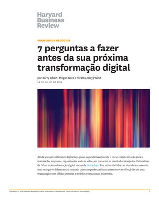 2
MODELOS DE NEGÓCIOS
7 perguntas a fazer
antes da sua próxima
transformação digital
por Barry Libert, Megan Beck e Yoram (Jerry) Wind
14 DE JULHO DE 2016
Ainda que o investimento digital seja quase inquestionavelmente o curso correto de ação para a
maioria das empresas, organizações ainda se esforçam para criar os resultados desejados. Estimativas
de falhas na transformação digital variam de 66% a 84%. Um índice de falha tão alto não surpreende,
uma vez que os líderes estão tentando criar competências inteiramente novas e forçá-las em uma
organização com sólidas culturas e modelos operacionais existentes.
Copyright © 2016 harvard business school publishing corporation. todos os direitos reservados.
 